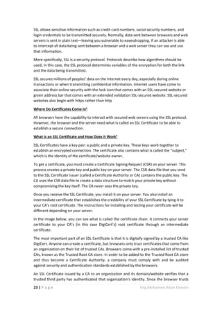 23 | P a g e Eng.Mohamed Abou Elenein
SSL allows sensitive information such as credit card numbers, social security numbers, and
login credentials to be transmitted securely. Normally, data sent between browsers and web
servers is sent in plain text—leaving you vulnerable to eavesdropping. If an attacker is able
to intercept all data being sent between a browser and a web server they can see and use
that information.
More specifically, SSL is a security protocol. Protocols describe how algorithms should be
used; in this case, the SSL protocol determines variables of the encryption for both the link
and the data being transmitted.
SSL secures millions of peoples’ data on the Internet every day, especially during online
transactions or when transmitting confidential information. Internet users have come to
associate their online security with the lock icon that comes with an SSL-secured website or
green address bar that comes with an extended validation SSL-secured website. SSL-secured
websites also begin with https rather than http
Where Do Certificates Come In?
All browsers have the capability to interact with secured web servers using the SSL protocol.
However, the browser and the server need what is called an SSL Certificate to be able to
establish a secure connection.
What is an SSL Certificate and How Does it Work?
SSL Certificates have a key pair: a public and a private key. These keys work together to
establish an encrypted connection. The certificate also contains what is called the “subject,”
which is the identity of the certificate/website owner.
To get a certificate, you must create a Certificate Signing Request (CSR) on your server. This
process creates a private key and public key on your server. The CSR data file that you send
to the SSL Certificate issuer (called a Certificate Authority or CA) contains the public key. The
CA uses the CSR data file to create a data structure to match your private key without
compromising the key itself. The CA never sees the private key.
Once you receive the SSL Certificate, you install it on your server. You also install an
intermediate certificate that establishes the credibility of your SSL Certificate by tying it to
your CA’s root certificate. The instructions for installing and testing your certificate will be
different depending on your server.
In the image below, you can see what is called the certificate chain. It connects your server
certificate to your CA’s (in this case DigiCert’s) root certificate through an intermediate
certificate.
The most important part of an SSL Certificate is that it is digitally signed by a trusted CA like
DigiCert. Anyone can create a certificate, but browsers only trust certificates that come from
an organization on their list of trusted CAs. Browsers come with a pre-installed list of trusted
CAs, known as the Trusted Root CA store. In order to be added to the Trusted Root CA store
and thus become a Certificate Authority, a company must comply with and be audited
against security and authentication standards established by the browsers.
An SSL Certificate issued by a CA to an organization and its domain/website verifies that a
trusted third party has authenticated that organization’s identity. Since the browser trusts
 