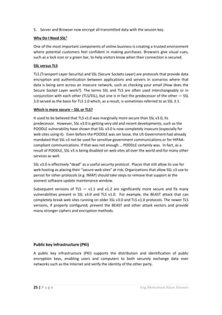 25 | P a g e Eng.Mohamed Abou Elenein
5. Server and Browser now encrypt all transmitted data with the session key.
Why Do I Need SSL?
One of the most important components of online business is creating a trusted environment
where potential customers feel confident in making purchases. Browsers give visual cues,
such as a lock icon or a green bar, to help visitors know when their connection is secured.
SSL versus TLS
TLS (Transport Layer Security) and SSL (Secure Sockets Layer) are protocols that provide data
encryption and authentication between applications and servers in scenarios where that
data is being sent across an insecure network, such as checking your email (How does the
Secure Socket Layer work?). The terms SSL and TLS are often used interchangeably or in
conjunction with each other (TLS/SSL), but one is in fact the predecessor of the other — SSL
3.0 served as the basis for TLS 1.0 which, as a result, is sometimes referred to as SSL 3.1.
Which is more secure – SSL or TLS?
It used to be believed that TLS v1.0 was marginally more secure than SSL v3.0, its
predecessor. However, SSL v3.0 is getting very old and recent developments, such as the
POODLE vulnerability have shown that SSL v3.0 is now completely insecure (especially for
web sites using it). Even before the POODLE was set loose, the US Government had already
mandated that SSL v3 not be used for sensitive government communications or for HIPAA-
compliant communications. If that was not enough … POODLE certainly was. In fact, as a
result of POODLE, SSL v3 is being disabled on web sites all over the world and for many other
services as well.
SSL v3.0 is effectively “dead” as a useful security protocol. Places that still allow its use for
web hosting as placing their “secure web sites” at risk; Organizations that allow SSL v3 use to
persist for other protocols (e.g. IMAP) should take steps to remove that support at the
soonest software update maintenance window.
Subsequent versions of TLS — v1.1 and v1.2 are significantly more secure and fix many
vulnerabilities present in SSL v3.0 and TLS v1.0. For example, the BEAST attack that can
completely break web sites running on older SSL v3.0 and TLS v1.0 protocols. The newer TLS
versions, if properly configured, prevent the BEAST and other attack vectors and provide
many stronger ciphers and encryption methods.
Public key infrastructure (PKI)
A public key infrastructure (PKI) supports the distribution and identification of public
encryption keys, enabling users and computers to both securely exchange data over
networks such as the Internet and verify the identity of the other party.
 
