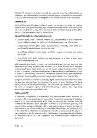 26 | P a g e Eng.Mohamed Abou Elenein
Without PKI, sensitive information can still be encrypted (ensuring confidentiality) and
exchanged, but there would be no assurance of the identity (authentication) of the other
party. Any form of sensitive data exchanged over the Internet is reliant on PKI for security.
Elements of PKI
A typical PKI consists of hardware, software, policies and standards to manage the creation,
administration, distribution and revocation of keys and digital certificates. Digital certificates
are at the heart of PKI as they affirm the identity of the certificate subject and bind that
identity to the public key contained in the certificate.
A typical PKI includes the following key elements:
 A trusted party, called a certificate authority (CA), acts as the root of trust and provides
services that authenticate the identity of individuals, computers and other entities
 A registration authority, often called a subordinate CA, certified by a root CA to issue
certificates for specific uses permitted by the root
 A certificate database, which stores certificate requests and issues and revokes
certificates
 A certificate store, which resides on a local computer as a place to store issued
certificates and private keys
A CA issues digital certificates to entities and individuals after verifying their identity. It signs
these certificates using its private key; its public key is made available to all interested
parties in a self-signed CA certificate. CAs use this trusted root certificate to create a "chain
of trust" -- many root certificates are embedded in Web browsers so they have built-in trust
of those CAs. Web servers, email clients, smartphones and many other types of hardware
and software also support PKI and contain trusted root certificates from the major CAs.
Along with an entity’s or individual’s public key, digital certificates contain information about
the algorithm used to create the signature, the person or entity identified, the digital
signature of the CA that verified the subject data and issued the certificate, the purpose of
the public key encryption, signature and certificate signing, as well as a date range during
which the certificate can be considered valid.
Problems with PKI
PKI provides a chain of trust, so that identities on a network can be verified. However, like
any chain, a PKI is only as strong as its weakest link. There are various standards that cover
aspects of PKI -- such as the Internet X.509 Public Key Infrastructure Certificate Policy and
Certification Practices Framework (RFC2527) -- but there is no predominant governing body
enforcing these standards. Although a CA is often referred to as a “trusted third party,”
shortcomings in the security procedures of various CAs in recent years has jeopardized trust
in the entire PKI on which the Internet depends. If one CA is compromised, the security of
the entire PKI is at risk. For example, in 2011, Web browser vendors were forced to blacklist
all certificates issued by the Dutch CA DigiNotar after more than 500 fake certificates were
discovered.
 