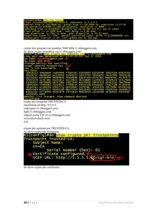 28 | P a g e Eng.Mohamed Abou Elenein
crypto key generate rsa modulus 2048 lable r1.cbtnuggets.com
do show crypto mypubkey rsa r1.cbtnuggets.com
crypto pki trustpoint TRUSTED-CA
enrollment url http://5.5.5.5
rsakeypair r1.cbtnuggets.com
fqdn r1.cbtnuggets.com
subject-name CN=r1,o=cbtnuggets.com
revocation-check none
exit
crypto pki authenticate TRUSTED-CA
do show crypto pki trustpoints
do show crypto pki certificates
 