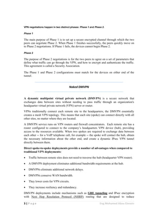 3 | P a g e Eng.Mohamed Abou Elenein
VPN negotiations happen in two distinct phases: Phase 1 and Phase 2.
Phase 1
The main purpose of Phase 1 is to set up a secure encrypted channel through which the two
peers can negotiate Phase 2. When Phase 1 finishes successfully, the peers quickly move on
to Phase 2 negotiations. If Phase 1 fails, the devices cannot begin Phase 2.
Phase 2
The purpose of Phase 2 negotiations is for the two peers to agree on a set of parameters that
define what traffic can go through the VPN, and how to encrypt and authenticate the traffic.
This agreement is called a Security Association.
The Phase 1 and Phase 2 configurations must match for the devices on either end of the
tunnel.
Naked DMVPN
A dynamic multipoint virtual private network (DMVPN) is a secure network that
exchanges data between sites without needing to pass traffic through an organization's
headquarter virtual private network (VPN) server or router.
VPNs traditionally connect each remote site to the headquarters; the DMVPN essentially
creates a mesh VPN topology. This means that each site (spoke) can connect directly with all
other sites, no matter where they are located.
A DMVPN service runs on VPN routers and firewall concentrators. Each remote site has a
router configured to connect to the company’s headquarters VPN device (hub), providing
access to the resources available. When two spokes are required to exchange data between
each other -- for a VoIP telephone call, for example -- the spoke will contact the hub, obtain
the necessary information about the other end, and create a dynamic IPsec VPN tunnel
directly between them.
Direct spoke-to-spoke deployments provide a number of advantages when compared to
traditional VPN deployments:
 Traffic between remote sites does not need to traverse the hub (headquarter VPN router).
 A DMVPN deployment eliminates additional bandwidth requirements at the hub.
 DMVPNs eliminate additional network delays.
 DMVPNs conserve WAN bandwidth.
 They lower costs for VPN circuits.
 They increase resiliency and redundancy.
DMVPN deployments include mechanisms such as GRE tunneling and IPsec encryption
with Next Hop Resolution Protocol (NHRP) routing that are designed to reduce
 