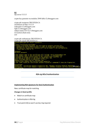 30 | P a g e Eng.Mohamed Abou Elenein
R2
ntp server 5.5.5.5
crypto key generate rsa modulus 2048 lable r2.cbtnuggets.com
crypto pki trustpoint TRUSTED-CA
enrollment url http://5.5.5.5
rsakeypair r2.cbtnuggets.com
fqdn r2.cbtnuggets.com
subject-name CN=r2,o=cbtnuggets.com
revocation-check none
exit
crypto pki authenticate TRUSTED-CA
crypto pki enroll TRUSTED-CA
RSA-sig IKEv2 Authentication
Implementing RSA signatures for ikev2 Authentication
New: certificate map for matching
Changes in ikev2 profile
 Match on certificate map
 Authentication is RSA-Sig
 Trust point (CA) so won't use key ring required
 