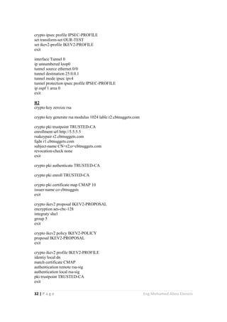 32 | P a g e Eng.Mohamed Abou Elenein
crypto ipsec profile IPSEC-PROFILE
set transform-set OUR-TEST
set ikev2-profile IKEV2-PROFILE
exit
interface Tunnel 0
ip unnumbered loop0
tunnel source ethernet 0/0
tunnel destination 25.0.0.1
tunnel mode ipsec ipv4
tunnel protection ipsec profile IPSEC-PROFILE
ip ospf 1 area 0
exit
R2
crypto key zeroize rsa
crypto key generate rsa modulus 1024 lable r2.cbtnuggets.com
crypto pki trustpoint TRUSTED-CA
enrollment url http://5.5.5.5
rsakeypair r2.cbtnuggets.com
fqdn r1.cbtnuggets.com
subject-name CN=r2,o=cbtnuggets.com
revocation-check none
exit
crypto pki authenticate TRUSTED-CA
crypto pki enroll TRUSTED-CA
crypto pki certificate map CMAP 10
issuer-name co cbtnuggsts
exit
crypto ikev2 proposal IKEV2-PROPOSAL
encryption aes-cbc-128
integraty sha1
group 5
exit
crypto ikev2 policy IKEV2-POLICY
proposal IKEV2-PROPOSAL
exit
crypto ikev2 profile IKEV2-PROFILE
identiy local dn
match certificate CMAP
authentication remote rsa-sig
authentication local rsa-sig
pki trustpoint TRUSTED-CA
exit
 