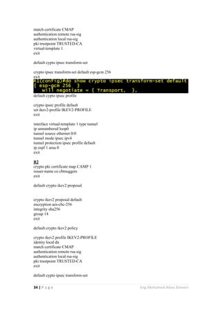 34 | P a g e Eng.Mohamed Abou Elenein
match certificate CMAP
authentication remote rsa-sig
authentication local rsa-sig
pki trustpoint TRUSTED-CA
virtual-template 1
exit
default cypto ipsec transform-set
crypto ipsec transform-set default esp-gcm 256
exit
default cypto ipsec profile
crypto ipsec profile default
set ikev2-profile IKEV2-PROFILE
exit
interface virtual-template 1 type tunnel
ip unnumbered loop0
tunnel source ethernet 0/0
tunnel mode ipsec ipv4
tunnel protection ipsec profile default
ip ospf 1 area 0
exit
R2
crypto pki certificate map CAMP 1
issuer-name co cbtnuggets
exit
default crypto ikev2 proposal
crypto ikev2 proposal default
encryption aes-cbc-256
integrity sha256
group 14
exit
default crypto ikev2 policy
crypto ikev2 profile IKEV2-PROFILE
identiy local dn
match certificate CMAP
authentication remote rsa-sig
authentication local rsa-sig
pki trustpoint TRUSTED-CA
exit
default cypto ipsec transform-set
 