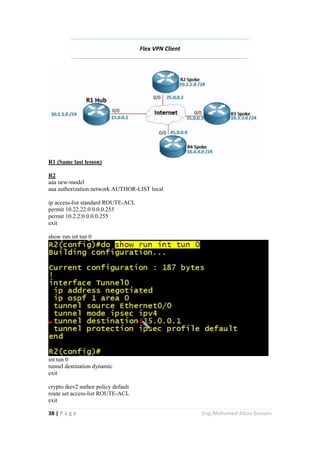 38 | P a g e Eng.Mohamed Abou Elenein
Flex VPN Client
R1 (Same last lesson)
R2
aaa new-model
aaa authorization network AUTHOR-LIST local
ip access-list standard ROUTE-ACL
permit 10.22.22.0 0.0.0.255
permit 10.2.2.0 0.0.0.255
exit
show run int tun 0
int tun 0
tunnel destination dynamic
exit
crypto ikev2 author policy default
route set access-list ROUTE-ACL
exit
 