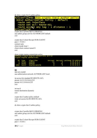 39 | P a g e Eng.Mohamed Abou Elenein
do show crypto ikev2 author policy
crypto ikev2 profile IKEV2-PROFILE
aaa author group cert list AUTHOR-LIST default
exit
crypto ikev2 client flexvpn OUR-CLIENT
peer 1 15.0.0.1
connect auto
client inside loop 1
client client connect tunnel 0
exit
show crypto engine connections active
R3
aaa new-model
aaa authorization network AUTHOR-LIST local
ip access-list standard R3-ROUTE-ACL
permit 10.33.33.0 0.0.0.255
permit 10.3.3.0 0.0.0.255
exit
int tun 0
tunnel destination dynamic
exit
crypto ikev2 author policy default
route set access-list R3-ROUTE-ACL
exit
do show crypto ikev2 author policy
crypto ikev2 profile IKEV2-PROFILE
aaa author group cert list AUTHOR-LIST default
exit
crypto ikev2 client flexvpn OUR-CLIENT
peer 1 15.0.0.1
 