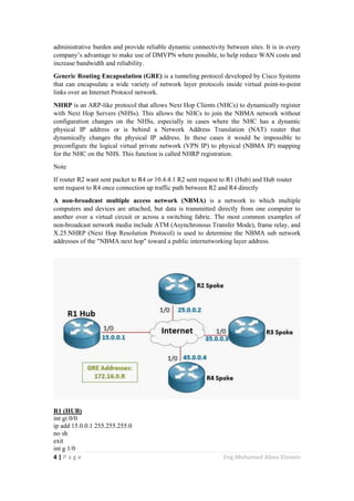 4 | P a g e Eng.Mohamed Abou Elenein
administrative burden and provide reliable dynamic connectivity between sites. It is in every
company’s advantage to make use of DMVPN where possible, to help reduce WAN costs and
increase bandwidth and reliability.
Generic Routing Encapsulation (GRE) is a tunneling protocol developed by Cisco Systems
that can encapsulate a wide variety of network layer protocols inside virtual point-to-point
links over an Internet Protocol network.
NHRP is an ARP-like protocol that allows Next Hop Clients (NHCs) to dynamically register
with Next Hop Servers (NHSs). This allows the NHCs to join the NBMA network without
configuration changes on the NHSs, especially in cases where the NHC has a dynamic
physical IP address or is behind a Network Address Translation (NAT) router that
dynamically changes the physical IP address. In these cases it would be impossible to
preconfigure the logical virtual private network (VPN IP) to physical (NBMA IP) mapping
for the NHC on the NHS. This function is called NHRP registration.
Note
If router R2 want sent packet to R4 or 10.4.4.1 R2 sent request to R1 (Hub) and Hub router
sent request to R4 once connection up traffic path between R2 and R4 directly
A non-broadcast multiple access network (NBMA) is a network to which multiple
computers and devices are attached, but data is transmitted directly from one computer to
another over a virtual circuit or across a switching fabric. The most common examples of
non-broadcast network media include ATM (Asynchronous Transfer Mode), frame relay, and
X.25.NHRP (Next Hop Resolution Protocol) is used to determine the NBMA sub network
addresses of the "NBMA next hop" toward a public internetworking layer address.
R1 (HUB)
int gi 0/0
ip add 15.0.0.1 255.255.255.0
no sh
exit
int g 1/0
 