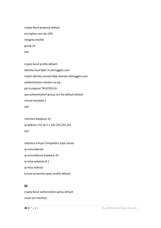 42 | P a g e Eng.Mohamed Abou Elenein
crypto ikev2 proposal default
encryption aes-cbc-256
integrity sha256
group 14
exit
crypto ikev2 profile default
identity local fqdn r1.cbtnuggets.com
match identity remote fdqn domain cbtnuggets.com
authentication remote rsa-sig
pki trustpoint TRUSTED-CA
aaa authentication group cert list default default
virtual-template 1
exit
interface loopback 10
ip address 172.16.1.1 255.255.255.255
exit
interface Virtual-Tempelete1 type tunnel
ip unnumbered
ip unnumbered loopback 10
ip nhrp network-id 1
ip nhrp redirect
tunnel protection ipsec profile default
R2
crypto ikev2 authorization policy default
route set interface
 