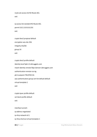 43 | P a g e Eng.Mohamed Abou Elenein
route set access-list R2-Route-ACL
exit
ip access-list standard R2-Route-ACL
permit 10.2.2.0 0.0.0.255
exit
crypto ikev2 proposal default
encryption aes-cbc-256
integrity sha256
group 14
exit
crypto ikev2 profile default
identity local fqdn r2.cbtnuggets.com
match identity remote fdqn domain cbtnuggets.com
authentication remote rsa-sig
pki trustpoint TRUSTED-CA
aaa authentication group cert list default default
virtual-template 1
exit
crypto ipsec profile default
set ikev2-profile default
exit
interface tunnel1
ip address negotiated
ip nhrp network-id 1
ip nhrp shortcut virtual-template 1
 