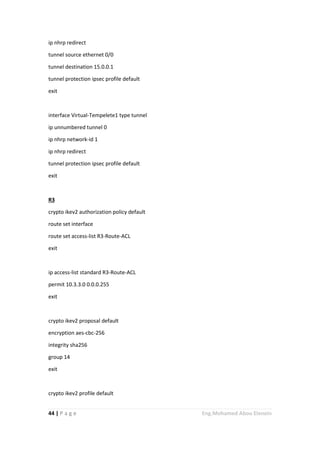 44 | P a g e Eng.Mohamed Abou Elenein
ip nhrp redirect
tunnel source ethernet 0/0
tunnel destination 15.0.0.1
tunnel protection ipsec profile default
exit
interface Virtual-Tempelete1 type tunnel
ip unnumbered tunnel 0
ip nhrp network-id 1
ip nhrp redirect
tunnel protection ipsec profile default
exit
R3
crypto ikev2 authorization policy default
route set interface
route set access-list R3-Route-ACL
exit
ip access-list standard R3-Route-ACL
permit 10.3.3.0 0.0.0.255
exit
crypto ikev2 proposal default
encryption aes-cbc-256
integrity sha256
group 14
exit
crypto ikev2 profile default
 