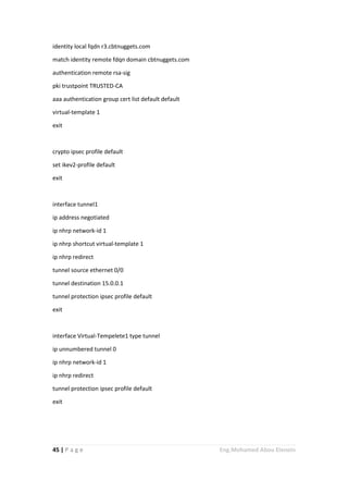 45 | P a g e Eng.Mohamed Abou Elenein
identity local fqdn r3.cbtnuggets.com
match identity remote fdqn domain cbtnuggets.com
authentication remote rsa-sig
pki trustpoint TRUSTED-CA
aaa authentication group cert list default default
virtual-template 1
exit
crypto ipsec profile default
set ikev2-profile default
exit
interface tunnel1
ip address negotiated
ip nhrp network-id 1
ip nhrp shortcut virtual-template 1
ip nhrp redirect
tunnel source ethernet 0/0
tunnel destination 15.0.0.1
tunnel protection ipsec profile default
exit
interface Virtual-Tempelete1 type tunnel
ip unnumbered tunnel 0
ip nhrp network-id 1
ip nhrp redirect
tunnel protection ipsec profile default
exit
 