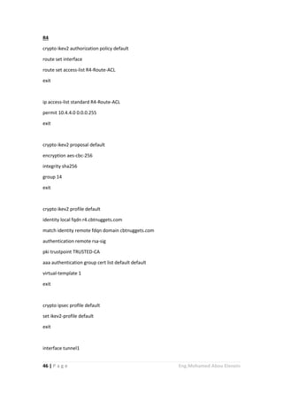 46 | P a g e Eng.Mohamed Abou Elenein
R4
crypto ikev2 authorization policy default
route set interface
route set access-list R4-Route-ACL
exit
ip access-list standard R4-Route-ACL
permit 10.4.4.0 0.0.0.255
exit
crypto ikev2 proposal default
encryption aes-cbc-256
integrity sha256
group 14
exit
crypto ikev2 profile default
identity local fqdn r4.cbtnuggets.com
match identity remote fdqn domain cbtnuggets.com
authentication remote rsa-sig
pki trustpoint TRUSTED-CA
aaa authentication group cert list default default
virtual-template 1
exit
crypto ipsec profile default
set ikev2-profile default
exit
interface tunnel1
 