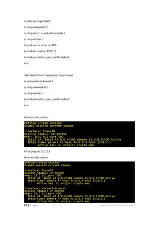 47 | P a g e Eng.Mohamed Abou Elenein
ip address negotiated
ip nhrp network-id 1
ip nhrp shortcut virtual-template 1
ip nhrp redirect
tunnel source ethernet 0/0
tunnel destination 15.0.0.1
tunnel protection ipsec profile default
exit
interface Virtual-Tempelete1 type tunnel
ip unnumbered tunnel 0
ip nhrp network-id 1
ip nhrp redirect
tunnel protection ipsec profile default
exit
show crypto session
After ping on 10.2.2.2
show crypto session
 