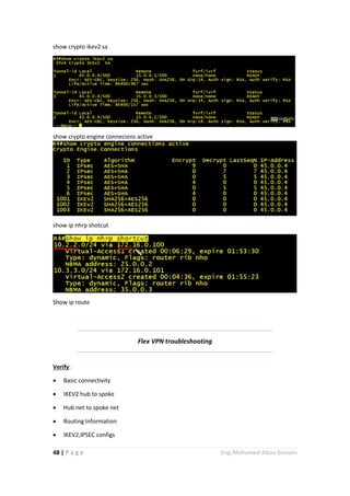 48 | P a g e Eng.Mohamed Abou Elenein
show crypto ikev2 sa
show crypto engine connecions active
show ip nhrp shotcut
Show ip route
Flex VPN troubleshooting
Verify:
 Basic connectivity
 IKEV2 hub to spoke
 Hub net to spoke net
 Routing Information
 IKEV2,IPSEC configs
 