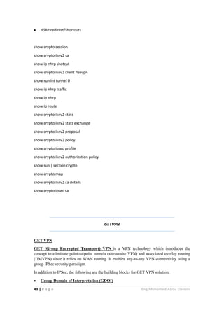 49 | P a g e Eng.Mohamed Abou Elenein
 HSRP redirect/shortcuts
show crypto session
show crypto ikev2 sa
show ip nhrp shotcut
show crypto ikev2 client flexvpn
show run int tunnel 0
show ip nhrp traffic
show ip nhrp
show ip route
show crypto ikev2 stats
show crypto ikev2 stats exchange
show crypto ikev2 proposal
show crypto ikev2 policy
show crypto ipsec profile
show crypto ikev2 authorization policy
show run | section crypto
show crypto map
show crypto ikev2 sa details
show crypto ipsec sa
GETVPN
GET VPN
GET (Group Encrypted Transport) VPN is a VPN technology which introduces the
concept to eliminate point-to-point tunnels (site-to-site VPN) and associated overlay routing
(DMVPN) since it relies on WAN routing. It enables any-to-any VPN connectivity using a
group IPSec security paradigm.
In addition to IPSec, the following are the building blocks for GET VPN solution:
 Group Domain of Interpretation (GDOI)
 