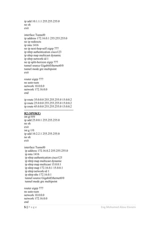 5 | P a g e Eng.Mohamed Abou Elenein
ip add 10.1.1.1 255.255.255.0
no sh
exit
interface Tunnel0
ip address 172.16.0.1 255.255.255.0
no ip redirects
ip mtu 1416
no ip next-hop-self eigrp 777
ip nhrp authentication cisco123
ip nhrp map multicast dynamic
ip nhrp network-id 1
no ip split-horizon eigrp 777
tunnel source GigabitEthernet0/0
tunnel mode gre multipoint
exit
router eigrp 777
no auto-sum
network 10.0.0.0
network 172.16.0.0
end
ip route 35.0.0.0 255.255.255.0 15.0.0.2
ip route 25.0.0.0 255.255.255.0 15.0.0.2
ip route 45.0.0.0 255.255.255.0 15.0.0.2
--------------------------------------------------
R2 (SPOKE)
int gi 0/0
ip add 25.0.0.1 255.255.255.0
no sh
exit
int g 1/0
ip add 10.2.2.1 255.255.255.0
no sh
exit
interface Tunnel0
ip address 172.16.0.2 255.255.255.0
ip mtu 1416
ip nhrp authentication cisco123
ip nhrp map multicast dynamic
ip nhrp map multicast 15.0.0.1
ip nhrp map 172.16.0.1 15.0.0.1
ip nhrp network-id 1
ip nhrp nhs 172.16.0.1
tunnel source GigabitEthernet0/0
tunnel mode gre multipoint
router eigrp 777
no auto-sum
network 10.0.0.0
network 172.16.0.0
end
 