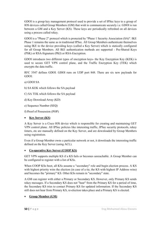 50 | P a g e Eng.Mohamed Abou Elenein
GDOI is a group key management protocol used to provide a set of IPSec keys to a group of
IOS devices called Group Members (GM) that wish to communicate securely i.e. GDOI is run
between a GM and a Key Server (KS). These keys are periodically refreshed on all devices
using a process called rekey.
GDOI is a "Phase 2" protocol which is protected by "Phase 1 Security Association (SA)". IKE
Phase 1 remains the same as in traditional IPSec. All Group Members authenticate themselves
using IKE to the device providing keys (called a Key Server) which is statically configured
for all Group Members. All IKE authentication methods are supported - Pre-Shared Keys
(PSK) or RSA-Signature (PKI) or RSA-Encryption.
GDOI introduces two different types of encryption keys- the Key Encryption Key (KEK) is
used to secure GET VPN control plane, and the Traffic Encryption Key (TEK) which
encrypts the data traffic.
RFC 3547 defines GDOI. GDOI runs on UDP port 848. There are six new payloads for
GDOI:
a) GDOI SA
b) SA KEK which follows the SA payload
C) SA TEK which follows the SA payload
d) Key Download Array (KD)
e) Sequence Number (SEQ)
f) Proof of Possession (POP)
 Key Server (KS)
A Key Server is a Cisco IOS device which is responsible for creating and maintaining GET
VPN control plane. All IPSec policies like interesting traffic, IPSec security protocols, rekey
timers, etc are manually defined on the Key Server, and are downloaded by Group Members
using registration.
Even if a Group Member owns a particular network or not, it downloads the interesting traffic
defined on the Key Server (using ACL).
 Co-operative Key Server (COOP KS)
GET VPN supports multiple KS if a KS fails or becomes unreachable. A Group Member can
be configured to register with a list of KSs.
When COOP KSs boot, all KSs assume a "secondary" role and begin election process. A KS
with highest priority wins the election (in case of a tie, the KS with highest IP Address wins)
and becomes the "primary" KS. Other KSs remain in "secondary" state.
A GM can register with either a Primary or Secondary KS. However, only Primary KS sends
rekey messages. If a Secondary KS does not "hear" from the Primary KS for a period of time,
the Secondary KS tries to contact Primary KS for updated information. If the Secondary KS
still does not hear from Primary KS, re-election takes place and a Primary KS is elected.
 Group Member (GM)
 