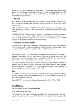 51 | P a g e Eng.Mohamed Abou Elenein
A GM is an IOS device responsible to handle GET VPN data plane. These are the actual
devices who forms IPSec connections between them. A GM is statically configured with IKE
Phase 1 parameters and Key Server information. The GMs download IPSec policies and keys
from the KS during registration.
 Rekeying
A KS performs rekey process (sending new keys when existing keys are about to expire)
which includes refreshing keys and distributing to the GMs. GET VPN supports two types of
rekey messages:
a) Unicast rekey: In this process, the KS generates a rekey message and sends multiple copies
of the message, one for each GM. The GM sends an ACK message upon receiving the rekey
message.
b) Multicast rekey: In this process, the KS generates a rekey message and sends a single copy
of the message to the multicast address defined in the configuration. Each GM joins the
multicast group at the time of registration and hence receives the rekey message. No ACK
messages are sent by GM upon receiving the rekey message.
 Time-based Anti-Replay (TBAR)
In traditional IPSec, anti-replay capability is available using counter-based sliding window.
When the sender sends a packet with a sequence number, the receiver uses a sliding window
to determine whether a packet is acceptable, or has arrived out-of-sequence.
Due to group SA in GET VPN, counter-based sliding window is ineffective. In GET VPN, all
GMs can communicate with each other using a common IPSec policy and a shared SA.
Hence, there is no need to negotiate IPSec between GMs. GET VPN uses time-based anti-
replay which is based on a pseudotime clock maintained on the KS.
GET VPN uses Tunnel mode of IPSec, but instead of using the tunnel endpoints in the new IP
header, it reuses the original IP header as the new Tunnel header (much like IPSec Transport
mode). This provides an advantage as the existing routing infrastructure can be used and no
separate routing instance needs to be run for GET VPN.
Note
GET VPN is not suitable to run over Internet since it reuses the original IP header as Tunnel
IP header. This can cause end-to-end routing issues as the traffic from Private network will
not be able to reach the remote end.
Hence, GET VPN is best suited for Private infrastructure like MPLS VPN or VPLS.
How GDOI Works
RFC 3547 defines two new exchanges for GDOI:
i) GROUPKEY-PULL Exchange
This exchange is also called Registration. This Phase 2 exchange downloads keys for a
group's Re-key SA and Data-security SA. The Re-key SA includes Key Encryption Key
 