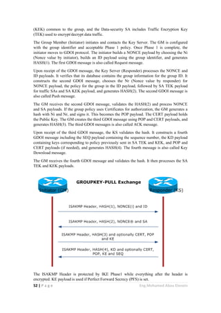 52 | P a g e Eng.Mohamed Abou Elenein
(KEK) common to the group, and the Data-security SA includes Traffic Encryption Key
(TEK) used to encrypt/decrypt data traffic.
The Group Member (Initiator) initiates and contacts the Key Server. The GM is configured
with the group identifier and acceptable Phase 1 policy. Once Phase 1 is complete, the
initiator moves to GDOI protocol. The initiator builds a NONCE payload by choosing the Ni
(Nonce value by initiator), builds an ID payload using the group identifier, and generates
HASH(1). The first GDOI message is also called Request message.
Upon receipt of the GDOI message, the Key Server (Responder) processes the NONCE and
ID payloads. It verifies that its database contains the group information for the group ID. It
constructs the second GDOI message, chooses the Nr (Nonce value by responder) for
NONCE payload, the policy for the group in the ID payload, followed by SA TEK payload
for traffic SAs and SA KEK payload, and generates HASH(2). The second GDOI message is
also called Push message.
The GM receives the second GDOI message, validates the HASH(2) and process NONCE
and SA payloads. If the group policy uses Certificates for authorization, the GM generates a
hash with Ni and Nr, and signs it. This becomes the POP payload. The CERT payload holds
the Public Key. The GM creates the third GDOI message using POP and CERT payloads, and
generates HASH(3). The third GDOI messages is also called ACK message.
Upon receipt of the third GDOI message, the KS validates the hash. It constructs a fourth
GDOI message including the SEQ payload containing the sequence number, the KD payload
containing keys corresponding to policy previously sent in SA TEK and KEK, and POP and
CERT payloads (if needed), and generates HASH(4). The fourth message is also called Key
Download message.
The GM receives the fourth GDOI message and validates the hash. It then processes the SA
TEK and KEK payloads.
The ISAKMP Header is protected by IKE Phase1 while everything after the header is
encrypted. KE payload is used if Perfect Forward Secrecy (PFS) is set.
 