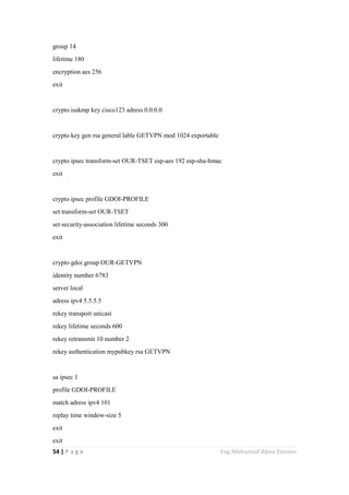 54 | P a g e Eng.Mohamed Abou Elenein
group 14
lifetime 180
encryption aes 256
exit
crypto isakmp key cisco123 adress 0.0.0.0
crypto key gen rsa general lable GETVPN mod 1024 exportable
crypto ipsec transform-set OUR-TSET esp-aes 192 esp-sha-hmac
exit
crypto ipsec profile GDOI-PROFILE
set transform-set OUR-TSET
set security-association lifetime seconds 300
exit
crypto gdoi group OUR-GETVPN
identity number 6783
server local
adress ipv4 5.5.5.5
rekey transport unicast
rekey lifetime seconds 600
rekey retransmit 10 number 2
rekey authentication mypubkey rsa GETVPN
sa ipsec 1
profile GDOI-PROFILE
match adress ipv4 101
replay time window-size 5
exit
exit
 