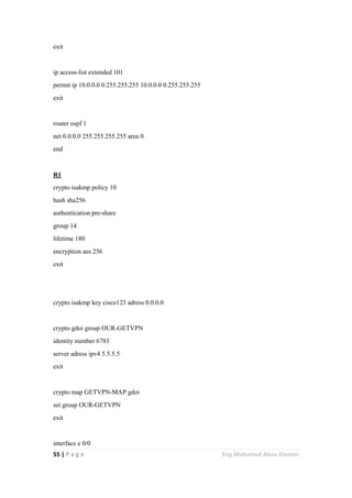 55 | P a g e Eng.Mohamed Abou Elenein
exit
ip access-list extended 101
permit ip 10.0.0.0 0.255.255.255 10.0.0.0 0.255.255.255
exit
router ospf 1
net 0.0.0.0 255.255.255.255 area 0
end
R1
crypto isakmp policy 10
hash sha256
authentication pre-share
group 14
lifetime 180
encryption aes 256
exit
crypto isakmp key cisco123 adress 0.0.0.0
crypto gdoi group OUR-GETVPN
identity number 6783
server adress ipv4 5.5.5.5
exit
crypto map GETVPN-MAP gdoi
set group OUR-GETVPN
exit
interface e 0/0
 