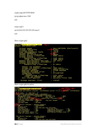 56 | P a g e Eng.Mohamed Abou Elenein
crypto map GETVPN-MAP
ip tcp adjust-mss 1360
exit
router ospf 1
net 0.0.0.0 255.255.255.255 area 0
exit
Show crypto gdoi
Show crypto gdoi ks policy
 