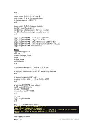 61 | P a g e Eng.Mohamed Abou Elenein
exit
tunnel-group 10.10.10.6 type ipsec-l2l
tunnel-group 10.10.10.6 general-attributes
default-group-policy GROUP-A
exit
tunnel-group 10.10.10.6 general-attributes
ikev1 pre-share-key cisco123
ikev2 remote-autentication pre-share-key cisco123
ikev2 local-authenntication pre-share-key cisco123
exit
crypto map OUR-MAP 1 match address CRY-ACL
crypto map OUR-MAP 1 set peer 10.10.10.6
crypto map OUR-MAP 1 set ikev1 transform-set OUR-TSeT
crypto map OUR-MAP 1 set ikev2 ipsec-proposal IPSECV2-AES
crypto map OUR-MAP interface outside
Router
crypto isakmp policy 1
hash sha
authentication pre-share
group 5
lifetime 86400
encryption aes
exit
crypto isakmp key cisco123 address 10.10.10.200
crypto ipsec transform-set OUR-TSET esp-aes esp-sha-hmac
exit
ip access-list extended CRY-ACL
permit ip 10.6.6.0 0.0.0.255 172.16.50.0 0.0.0.255
exit
crypto map OUR-MAP ipsec-isakmp
match address CRY-ACL
set peer 10.10.10.200
set transform-set OUT-TSET
exit
int g 0/0
crypto map OUR-MAP
exit
Ping 172.16.50.100 source 10.6.6.6
show crypto isakmp sa
 