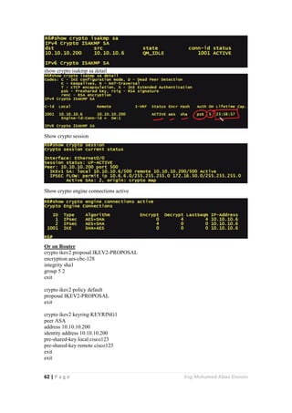 62 | P a g e Eng.Mohamed Abou Elenein
show crypto isakmp sa detail
Show crypto session
Show crypto engine connections active
Or on Router
crypto ikev2 proposal IKEV2-PROPOSAL
encryption aes-cbc-128
integrity sha1
group 5 2
exit
crypto ikev2 policy default
proposal IKEV2-PROPOSAL
exit
crypto ikev2 keyring KEYRING1
peer ASA
address 10.10.10.200
identity address 10.10.10.200
pre-shared-key local cisco123
pre-shared-key remote cisco123
exit
exit
 