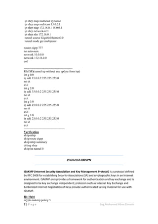 7 | P a g e Eng.Mohamed Abou Elenein
ip nhrp map multicast dynamic
ip nhrp map multicast 15.0.0.1
ip nhrp map 172.16.0.1 15.0.0.1
ip nhrp network-id 1
ip nhrp nhs 172.16.0.1
tunnel source GigabitEthernet0/0
tunnel mode gre multipoint
router eigrp 777
no auto-sum
network 10.0.0.0
network 172.16.0.0
end
--------------------------------------------------
R1(ISP)(tunnel up without any update from isp)
int g 0/0
ip add 15.0.0.2 255.255.255.0
no sh
exit
int g 2/0
ip add 35.0.0.2 255.255.255.0
no sh
exit
int g 3/0
ip add 45.0.0.2 255.255.255.0
no sh
exit
int g 1/0
ip add 25.0.0.2 255.255.255.0
no sh
exit
------------------------------------------
Verification
sh ip nhrp
sh ip route eigrp
sh ip nhrp summary
debug nhrp
sh ip int tunnel 0
Protected DMVPN
ISAKMP (Internet Security Association and Key Management Protocol) is a protocol defined
by RFC 2408 for establishing Security Associations (SA) and cryptographic keys in an Internet
environment. ISAKMP only provides a framework for authentication and key exchange and is
designed to be key exchange independent; protocols such as Internet Key Exchange and
Kerberized Internet Negotiation of Keys provide authenticated keying material for use with
ISAKMP.
R1(Hub)
crypto isakmp policy 5
 