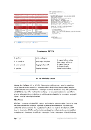 9 | P a g e Eng.Mohamed Abou Elenein
Troubleshoot DMVPN
sh ip nhrp
sh int tunnel 0
sh run | tunnel 0
sh ip route
sh ip rout eigrp
sh ip eigrp neighbor
logging buffered 7
logging console 7
sh crypto isakmp policy
show crypto isakmp sa
sh crypto ipsec sa
sh dmvpn details
dubug crypto isakmp
IKE call admission control
Internet Key Exchange (IKE or IKEv2) is the protocol used to set up a security association
(SA) in the IPsec protocol suite. IKE builds upon the Oakley protocol and ISAKMP.IKE uses
X.509 certificates for authentication - either pre-shared or distributed using DNS (preferably
with DNSSEC) and a Diffie–Hellman key exchange - to set up a shared session secret from
which cryptographic keys are derived. In addition, a security policy for every peer which will
connect must be manually maintained.
IKEv1 Phases
IKE phase 1's purpose is to establish a secure authenticated communication channel by using
the Diffie–Hellman key exchange algorithm to generate a shared secret key to encrypt
further IKE communications. This negotiation results in one single bi-directional ISAKMP
Security Association (SA).The authentication can be performed using either pre-shared key
(shared secret), signatures, or public key encryption. Phase 1 operates in either Main Mode
 