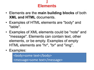 ]
Elements
• Elements are the main building blocks of both
XML and HTML documents.
• Examples of HTML elements are "body" and
"table".
• Examples of XML elements could be "note" and
"message". Elements can contain text, other
elements, or be empty. Examples of empty
HTML elements are "hr", "br" and "img".
• Examples:
<body>some text</body>
<message>some text</message>
 