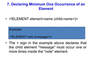 7. Declaring Minimum One Occurrence of an
Element
• <!ELEMENT element-name (child-name+)>
• The + sign in the example above declares that
the child element "message" must occur one or
more times inside the "note" element.
Example:
<!ELEMENT note (message+)>
 