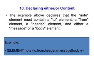 10. Declaring either/or Content
• The example above declares that the "note"
element must contain a "to" element, a "from"
element, a "header" element, and either a
"message" or a "body" element.
Example:
<!ELEMENT note (to,from,header,(message|body))>
 