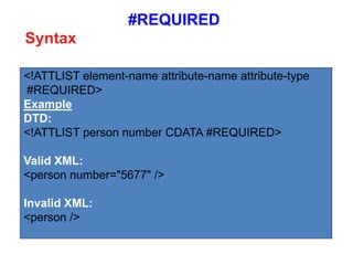 #REQUIRED
<!ATTLIST element-name attribute-name attribute-type
#REQUIRED>
Example
DTD:
<!ATTLIST person number CDATA #REQUIRED>
Valid XML:
<person number="5677" />
Invalid XML:
<person />
Syntax
 