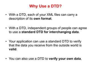 Why Use a DTD?
• With a DTD, each of your XML files can carry a
description of its own format.
• With a DTD, independent groups of people can agree
to use a standard DTD for interchanging data.
• Your application can use a standard DTD to verify
that the data you receive from the outside world is
valid.
• You can also use a DTD to verify your own data.
 