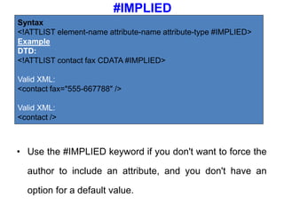 #IMPLIED
• Use the #IMPLIED keyword if you don't want to force the
author to include an attribute, and you don't have an
option for a default value.
Syntax
<!ATTLIST element-name attribute-name attribute-type #IMPLIED>
Example
DTD:
<!ATTLIST contact fax CDATA #IMPLIED>
Valid XML:
<contact fax="555-667788" />
Valid XML:
<contact />
 