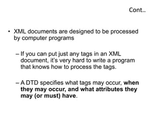 Cont..
• XML documents are designed to be processed
by computer programs
– If you can put just any tags in an XML
document, it’s very hard to write a program
that knows how to process the tags.
– A DTD specifies what tags may occur, when
they may occur, and what attributes they
may (or must) have.
 