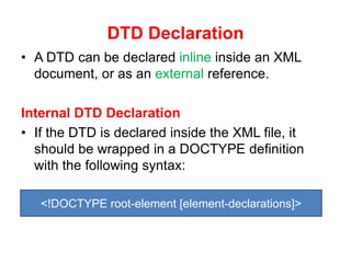 DTD Declaration
• A DTD can be declared inline inside an XML
document, or as an external reference.
Internal DTD Declaration
• If the DTD is declared inside the XML file, it
should be wrapped in a DOCTYPE definition
with the following syntax:
<!DOCTYPE root-element [element-declarations]>
 