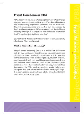 Project-Based Learning (PBL)
“Theclassroomisaplacewherepeoplecanliveafulﬁllinglife
together as a community of learners if needs and concerns
are appropriately expressed. Problems can be discussed.
Support, encouragement, and models can be provided by
both teachers and peers. Where expectations for children’s
learning are high, it is important that the social interaction
itself is designed to facilitate learning.”
(Sylvia Chard, Associate Professor of Education, University
of Alberta, Alberta, Canada)
What is Project-Based Learning?
Project-based Learning (PBL) is a model for classroom
activity that shifts away from the usual classroom practices
of short, isolated, teacher-centred lessons. PBL learning
activities are long-term, interdisciplinary, student-centred,
and integrated with real-world issues and practices. It is a
method that fosters abstract, intellectual tasks to explore
complex issues. It promotes understanding, which is true
knowledge. In PBL, students explore, make judgments,
interpret, and synthesise information in meaningful ways.
It is more representative of how adults are asked to learn
and demonstrate knowledge.
Project-BasedLearning(PBL)Project-BasedLearning(PBL)
3
 