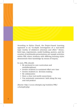 According to Sylvia Chard, the Project-based Learning
approach is an “in-depth investigation of a real-world
topic worthy of children’s attention and effort.” Hence,
ﬁeld trips, experiments, model building, posters, and the
creation of multimedia presentations are sample activities
within PBL where students with differing learning styles
demonstrate their knowledge by means of inquiry.
In sum, PBL should:
• Be anchored in core curriculum and
multidisciplinary
• Involve students in sustained effort over time
• Involve students in decision-making
• Be collaborative
• Have a clear real-world connections
• Use systematic assessment: both along the way
and end product
(Source: http://www.edutopia.org/modules/PBL/
whatispbl.php)
4
 