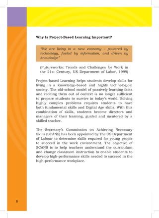 Why Is Project-Based Learning Important?
“We are living in a new economy – powered by
technology, fueled by information, and driven by
knowledge”
(Futureworks: Trends and Challenges for Work in
the 21st Century, US Department of Labor, 1999)
Project-based Learning helps students develop skills for
living in a knowledge-based and highly technological
society. The old-school model of passively learning facts
and reciting them out of context is no longer sufﬁcient
to prepare students to survive in today’s world. Solving
highly complex problems requires students to have
both fundamental skills and Digital Age skills. With this
combination of skills, students become directors and
managers of their learning, guided and mentored by a
skilled teacher.
The Secretary’s Commission on Achieving Necessary
Skills (SCANS) has been appointed by The US Department
of Labour to determine skills required for young people
to succeed in the work environment. The objective of
SCANS is to help teachers understand the curriculum
and change classroom instruction to enable students to
develop high-performance skills needed to succeed in the
high-performance workplace.
6
 