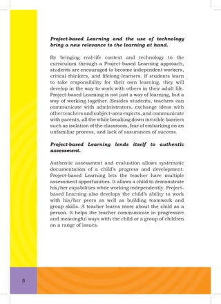 Project-based Learning and the use of technology
bring a new relevance to the learning at hand.
By bringing real-life context and technology to the
curriculum through a Project-based Learning approach,
students are encouraged to become independent workers,
critical thinkers, and lifelong learners. If students learn
to take responsibility for their own learning, they will
develop in the way to work with others in their adult life.
Project-based Learning is not just a way of learning, but a
way of working together. Besides students, teachers can
communicate with administrators, exchange ideas with
other teachers and subject-area experts, and communicate
with parents, all the while breaking down invisible barriers
such as isolation of the classroom, fear of embarking on an
unfamiliar process, and lack of assurances of success.
Project-based Learning lends itself to authentic
assessment.
Authentic assessment and evaluation allows systematic
documentation of a child’s progress and development.
Project-based Learning lets the teacher have multiple
assessment opportunities. It allows a child to demonstrate
his/her capabilities while working independently. Project-
based Learning also develops the child’s ability to work
with his/her peers as well as building teamwork and
group skills. A teacher learns more about the child as a
person. It helps the teacher communicate in progressive
and meaningful ways with the child or a group of children
on a range of issues.
8
 