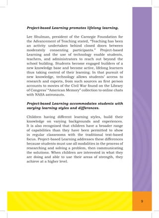 Project-based Learning promotes lifelong learning.
Lee Shulman, president of the Carnegie Foundation for
the Advancement of Teaching stated, “Teaching has been
an activity undertaken behind closed doors between
moderately consenting participants.” Project-based
Learning and the use of technology enable students,
teachers, and administrators to reach out beyond the
school building. Students become engaged builders of a
new knowledge base and become active, lifelong learners
thus taking control of their learning. In that pursuit of
new knowledge, technology allows students’ access to
research and experts, from such sources as ﬁrst person
accounts to movies of the Civil War found on the Library
of Congress’ “American Memory” collection to online chats
with NASA astronauts.
Project-based Learning accommodates students with
varying learning styles and differences.
Children having different learning styles, build their
knowledge on varying backgrounds and experiences.
It is also recognised that children have a broader range
of capabilities than they have been permitted to show
in regular classrooms with the traditional text-based
focus. Project-based Learning addresses these differences
because students must use all modalities in the process of
researching and solving a problem, then communicating
the solutions. When children are interested in what they
are doing and able to use their areas of strength, they
achieve at a higher level.
9
 