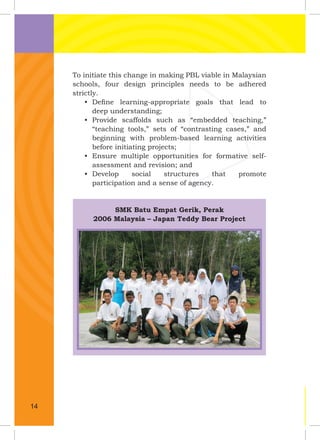 To initiate this change in making PBL viable in Malaysian
schools, four design principles needs to be adhered
strictly.
• Deﬁne learning-appropriate goals that lead to
deep understanding;
• Provide scaffolds such as “embedded teaching,”
“teaching tools,” sets of “contrasting cases,” and
beginning with problem-based learning activities
before initiating projects;
• Ensure multiple opportunities for formative self-
assessment and revision; and
• Develop social structures that promote
participation and a sense of agency.
SMK Batu Empat Gerik, Perak
2006 Malaysia – Japan Teddy Bear Project
14
 