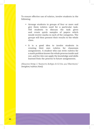 To ensure effective use of rubrics, involve students in the
following:
• Arrange students in groups of four or more and
give them rubrics used for a particular task.
Tell students to discuss the task given
and create quick samples of papers which
would receive marks in each of the categories. The
groups will then present their results to the whole
class.
• It is a good idea to involve students in
creating their own rubrics for classroom
assignments. A student who can write rubrics for
a math problem knows the whole process inside and
out, and he/she can apply the knowledge and skills
learned from the process to future assignments.
(Source:http://kancrn.kckps.k12.ks.us/Harmon/
breighm/rubrics.html)
44
 