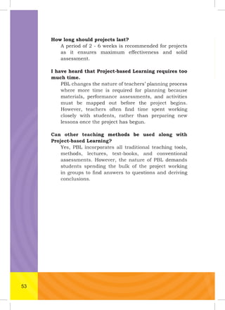 How long should projects last?
A period of 2 - 6 weeks is recommended for projects
as it ensures maximum effectiveness and solid
assessment.
I have heard that Project-based Learning requires too
much time.
PBL changes the nature of teachers’ planning process
where more time is required for planning because
materials, performance assessments, and activities
must be mapped out before the project begins.
However, teachers often ﬁnd time spent working
closely with students, rather than preparing new
lessons once the project has begun.
Can other teaching methods be used along with
Project-based Learning?
Yes, PBL incorporates all traditional teaching tools,
methods, lectures, text-books, and conventional
assessments. However, the nature of PBL demands
students spending the bulk of the project working
in groups to ﬁnd answers to questions and deriving
conclusions.
Can other teaching methods be used along with
Project-based Learning?
Yes, PBL incorporates all traditional teaching tools,
methods, lectures, text-books, and conventional
assessments. However, the nature of PBL demands
students spending the bulk of the project working
in groups to ﬁnd answers to questions and deriving
Project-based Learning?
Yes, PBL incorporates all traditional teaching tools,
methods, lectures, text-books, and conventional
assessments. However, the nature of PBL demands
students spending the bulk of the project working
in groups to ﬁnd answers to questions and deriving
conclusions.
assessments. However, the nature of PBL demands
students spending the bulk of the project working
in groups to ﬁnd answers to questions and deriving
PBL changes the nature of teachers’ planning process
where more time is required for planning because
materials, performance assessments, and activities
must be mapped out before the project begins.
However, teachers often ﬁnd time spent working
PBL changes the nature of teachers’ planning process
where more time is required for planning because
materials, performance assessments, and activitiesmaterials, performance assessments, and activities
must be mapped out before the project begins.
However, teachers often ﬁnd time spent working
closely with students, rather than preparing new
lessons once the project has begun.
must be mapped out before the project begins.
However, teachers often ﬁnd time spent working
closely with students, rather than preparing new
lessons once the project has begun.
Can other teaching methods be used along with
Project-based Learning?
closely with students, rather than preparing new
lessons once the project has begun.
Can other teaching methods be used along with
Project-based Learning?
Yes, PBL incorporates all traditional teaching tools,
methods, lectures, text-books, and conventional
lessons once the project has begun.
Can other teaching methods be used along with
Project-based Learning?
Yes, PBL incorporates all traditional teaching tools,
methods, lectures, text-books, and conventional
assessments. However, the nature of PBL demands
students spending the bulk of the project working
in groups to ﬁnd answers to questions and deriving
53
 