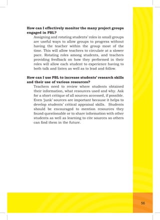 How can I effectively monitor the many project groups
engaged in PBL?
Assigning and rotating students’ roles in small groups
are useful ways to allow groups to progress without
having the teacher within the group most of the
time. This will allow teachers to circulate at a slower
pace. Rotating roles among students, and teachers
providing feedback on how they performed in their
roles will allow each student to experience having to
both talk and listen as well as to lead and follow.
How can I use PBL to increase students’ research skills
and their use of various resources?
Teachers need to review where students obtained
their information, what resources used and why. Ask
for a short critique of all sources accessed, if possible.
Even ‘junk’ sources are important because it helps to
develop students’ critical appraisal skills. Students
should be encouraged to mention resources they
found questionable or to share information with other
students as well as learning to cite sources so others
can ﬁnd them in the future.
56
 