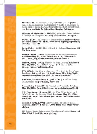 OfResourcesOfResourcesOfResourcesOfResourcesOfResourcesOfResourcesOfResourcesOfResourcesOfResourcesOfResourcesMarkhan, Thom, Larmer, John, & Ravitz, Jason. (2003).
Project-based Learning (2nd Edition): A guide to standards-fo-
cused project-based learning for middle and high school teach-
ers. Buck Institute for Education, Navato, California.
Ministry of Education. (1997). The Malaysian Smart School:
A Conceptual Blueprint. Ministry of Education, Malaysia
NCREL. (2003). enGauge 21st Century Skills. Retrieved May
15, 2006, form URL: http://www.ncrel.org/engauge/skills/
skillsbrochure.pdf
Pauk, Walter. (2001). How to Study in College. Houghton Mif-
ﬂin Company.
Pickett, Nancy. (1999). Guidelines for Rubric Development.
Retrieved May 15, 2006, from URL: http://edweb.sdsu.
edu/triton/july/Rubrics/Rubric_Guidelines.htm
Pickett, Nancy. (1999). Rubrics for Web Lessons. Retrieved
May 15, 2006, from URL: http://edweb.sdsu.edu/we-
bquest/rubrics/weblessons.htm
PT3. (2005). 21st Century Learners: The Need for Tech-Savvy
Teachers. Retrieved May 15, 2006, from URL: http://pt3.
org/technologyineducation/21st centurylearners/
Robinson, Francis Pleasant. (1961-1970). Effective Study
(4th Edition). Harper & Row, New York.
Rubenstein, Grace. (2006). Payzant on Principals. Retrieved
May 16, 2006, from URL: http://www.edutopia.org/1547
U.S. Department of Labor. (1991). What Work Requires: A
SCANS Report for America 2000. Retrieved May 15, 2006,
from URL: http://wdr.doleta.gov/ SCANS/whatwork/what-
work.pdf
Vreeland, Patty. (2005). Patty Vreeland on Project-Based
Learning. Retrieved May 15, 2006, from URL: http://www.
glef.org
The George Lucas Educational Foundation Website. Retrieved
May 2006. from URL: www.glef.org.
vii
 