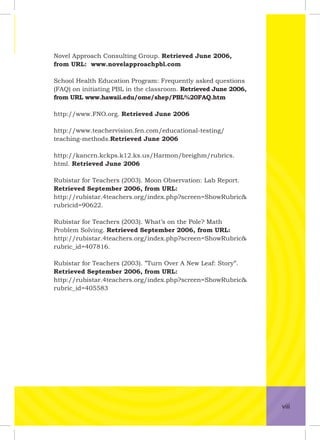 Novel Approach Consulting Group. Retrieved June 2006,
from URL: www.novelapproachpbl.com
School Health Education Program: Frequently asked questions
(FAQ) on initiating PBL in the classroom. Retrieved June 2006,
from URL www.hawaii.edu/ome/shep/PBL%20FAQ.htm
http://www.FNO.org. Retrieved June 2006
http://www.teachervision.fen.com/educational-testing/
teaching-methods.Retrieved June 2006
http://kancrn.kckps.k12.ks.us/Harmon/breighm/rubrics.
html. Retrieved June 2006
Rubistar for Teachers (2003). Moon Observation: Lab Report.
Retrieved September 2006, from URL:
http://rubistar.4teachers.org/index.php?screen=ShowRubric&
rubricid=90622.
Rubistar for Teachers (2003). What’s on the Pole? Math
Problem Solving. Retrieved September 2006, from URL:
http://rubistar.4teachers.org/index.php?screen=ShowRubric&
rubric_id=407816.
Rubistar for Teachers (2003). ”Turn Over A New Leaf: Story”.
Retrieved September 2006, from URL:
http://rubistar.4teachers.org/index.php?screen=ShowRubric&
rubric_id=405583
viii
 