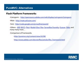 PureMVC: Alternatives

    Flash Platform Frameworks
               • Cairngorm -                   http://opensource.adobe.com/wiki/display/cairngorm/Cairngorm
               • Mate - http://mate.asfusion.com/

               • Swiz - http://code.google.com/p/swizframework/

               • Others - ARP, MVCS, Flest, Model-Glue: Flex, ServerBox Foundry, Guasax, Slide, and
               many many more…
               • Comparison of Frameworks

                          • http://puremvc.org/content/view/43/98/

                          • http://www.adobe.com/devnet/              ex/articles/ ex_framework.html




2009 Rivello Multimedia Consulting. All Rights Reserved.
 